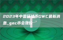 环球币gwc2023最新消息分享 环球币gwc2023最新消息一览